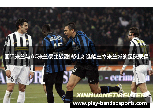 国际米兰与AC米兰德比战激情对决 谁能主宰米兰城的足球荣耀 国际米兰与AC米兰德比战激情对决 谁能主宰米兰城的足球荣耀