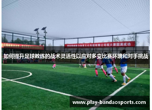 如何提升足球教练的战术灵活性以应对多变比赛环境和对手挑战