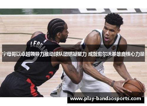 字母哥以卓越领导力推动球队团结凝聚力 成就密尔沃基雄鹿核心力量 字母哥以卓越领导力推动球队团结凝聚力 成就密尔沃基雄鹿核心力量