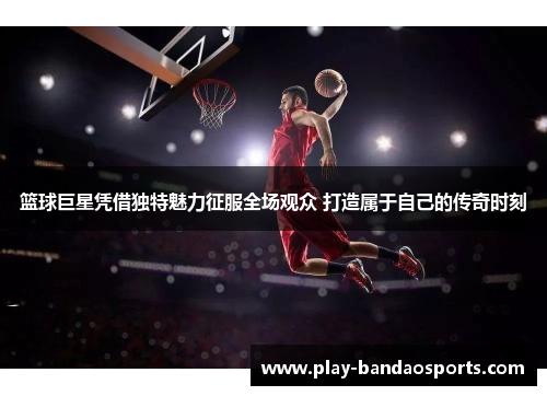 篮球巨星凭借独特魅力征服全场观众 打造属于自己的传奇时刻 篮球巨星凭借独特魅力征服全场观众 打造属于自己的传奇时刻
