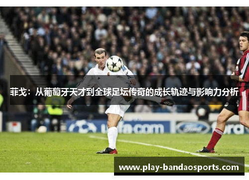 菲戈:从葡萄牙天才到全球足坛传奇的成长轨迹与影响力分析 菲戈:从葡萄牙天才到全球足坛传奇的成长轨迹与影响力分析