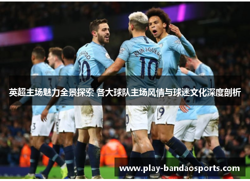 英超主场魅力全景探索 各大球队主场风情与球迷文化深度剖析 英超主场魅力全景探索 各大球队主场风情与球迷文化深度剖析