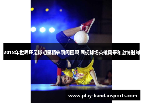 2018年世界杯足球明星精彩瞬间回顾 展现球场英雄风采和激情时刻 2018年世界杯足球明星精彩瞬间回顾 展现球场英雄风采和激情时刻