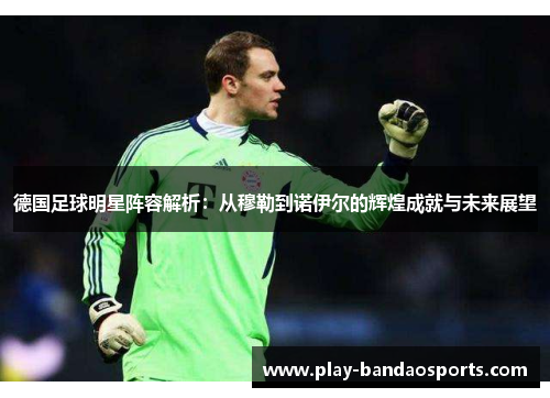 德国足球明星阵容解析:从穆勒到诺伊尔的辉煌成就与未来展望 德国足球明星阵容解析:从穆勒到诺伊尔的辉煌成就与未来展望