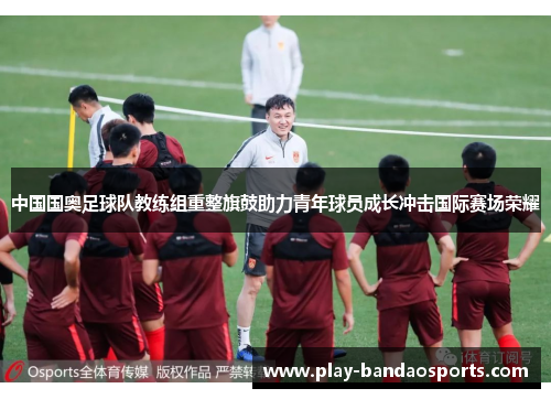 中国国奥足球队教练组重整旗鼓助力青年球员成长冲击国际赛场荣耀 中国国奥足球队教练组重整旗鼓助力青年球员成长冲击国际赛场荣耀