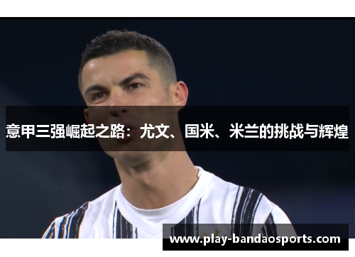 意甲三强崛起之路：尤文、国米、米兰的挑战与辉煌