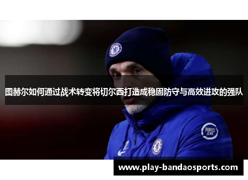 图赫尔如何通过战术转变将切尔西打造成稳固防守与高效进攻的强队