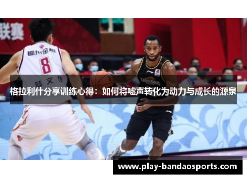 格拉利什分享训练心得：如何将嘘声转化为动力与成长的源泉