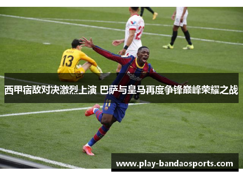 西甲宿敌对决激烈上演 巴萨与皇马再度争锋巅峰荣耀之战 西甲宿敌对决激烈上演 巴萨与皇马再度争锋巅峰荣耀之战