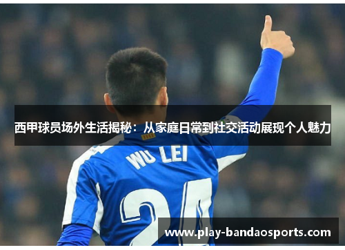 西甲球员场外生活揭秘：从家庭日常到社交活动展现个人魅力