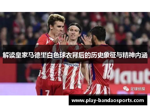 解读皇家马德里白色球衣背后的历史象征与精神内涵 解读皇家马德里白色球衣背后的历史象征与精神内涵